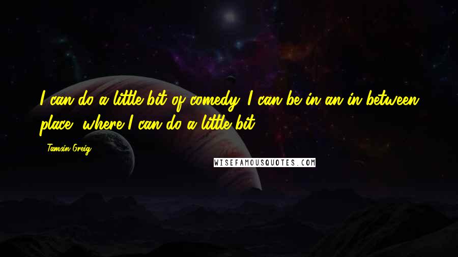 Tamsin Greig quotes: I can do a little bit of comedy. I can be in an in-between place, where I can do a little bit.