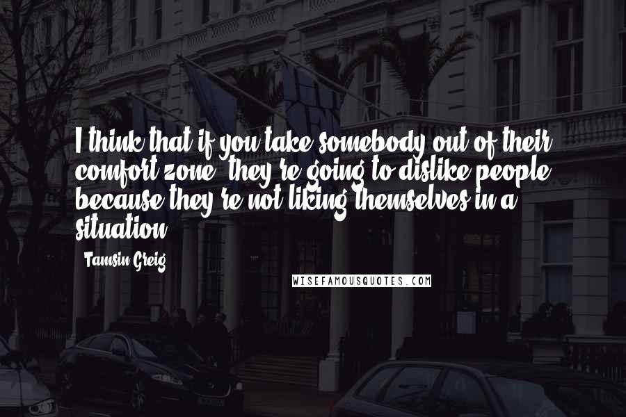 Tamsin Greig quotes: I think that if you take somebody out of their comfort zone, they're going to dislike people because they're not liking themselves in a situation.