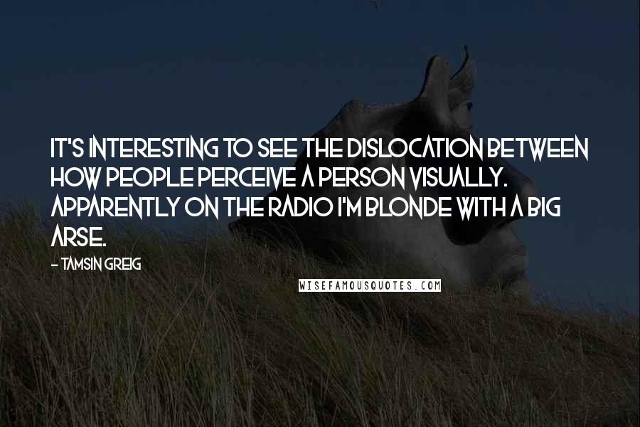 Tamsin Greig quotes: It's interesting to see the dislocation between how people perceive a person visually. Apparently on the radio I'm blonde with a big arse.