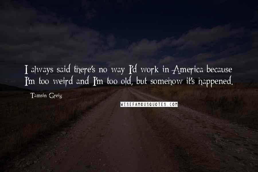Tamsin Greig quotes: I always said there's no way I'd work in America because I'm too weird and I'm too old, but somehow it's happened.