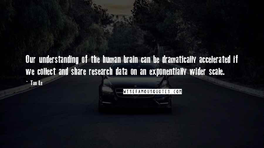 Tan Le quotes: Our understanding of the human brain can be dramatically accelerated if we collect and share research data on an exponentially wider scale.