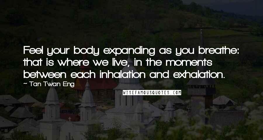 Tan Twan Eng quotes: Feel your body expanding as you breathe: that is where we live, in the moments between each inhalation and exhalation. Tan Twan Eng quotes: Feel your body expanding as you breathe: that is where we live, in the moments between each inhalation and exhalation.