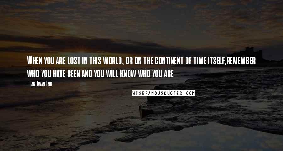 Tan Twan Eng quotes: When you are lost in this world, or on the continent of time itself,remember who you have been and you will know who you are