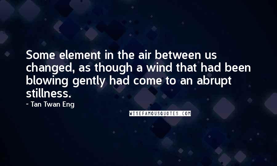 Tan Twan Eng quotes: Some element in the air between us changed, as though a wind that had been blowing gently had come to an abrupt stillness.