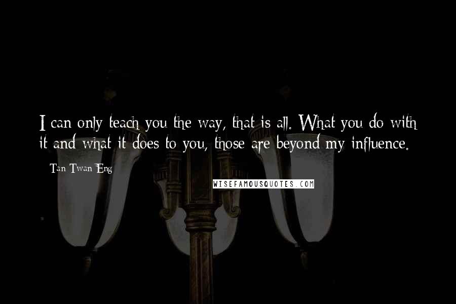 Tan Twan Eng quotes: I can only teach you the way, that is all. What you do with it and what it does to you, those are beyond my influence.