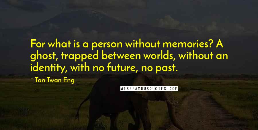 Tan Twan Eng quotes: For what is a person without memories? A ghost, trapped between worlds, without an identity, with no future, no past.