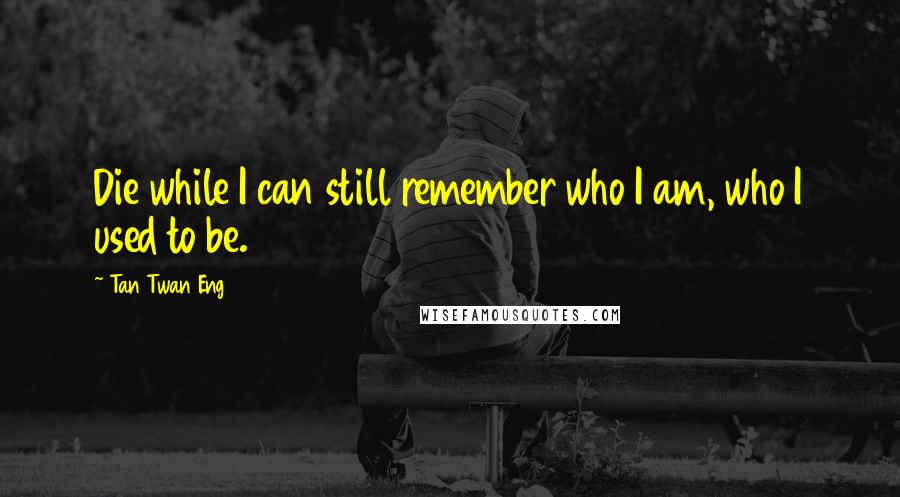 Tan Twan Eng quotes: Die while I can still remember who I am, who I used to be.