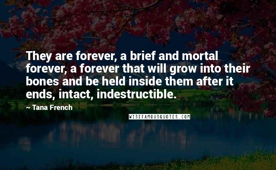 Tana French quotes: They are forever, a brief and mortal forever, a forever that will grow into their bones and be held inside them after it ends, intact, indestructible.