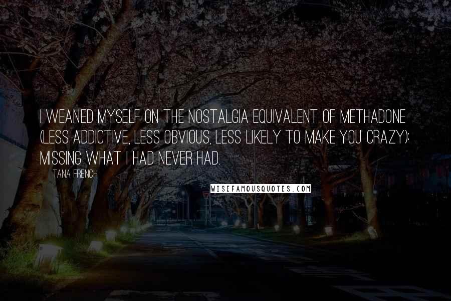 Tana French quotes: I weaned myself on the nostalgia equivalent of methadone (less addictive, less obvious, less likely to make you crazy): missing what I had never had.