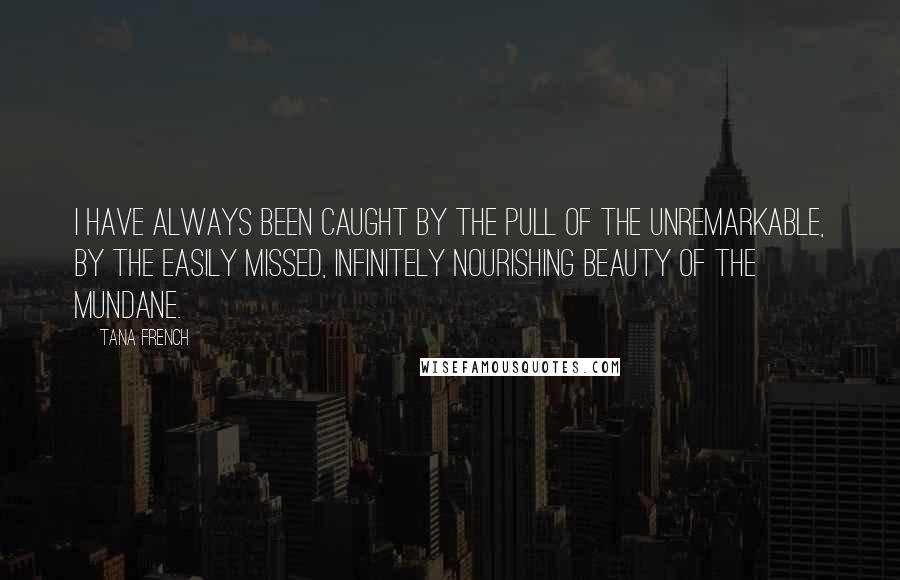 Tana French quotes: I have always been caught by the pull of the unremarkable, by the easily missed, infinitely nourishing beauty of the mundane.