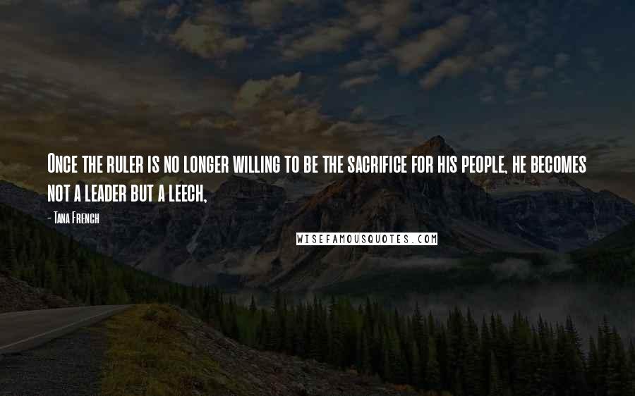 Tana French quotes: Once the ruler is no longer willing to be the sacrifice for his people, he becomes not a leader but a leech,