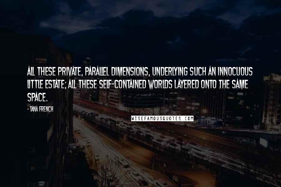 Tana French quotes: All these private, parallel dimensions, underlying such an innocuous little estate; all these self-contained worlds layered onto the same space.