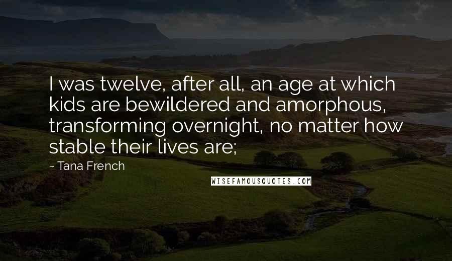 Tana French quotes: I was twelve, after all, an age at which kids are bewildered and amorphous, transforming overnight, no matter how stable their lives are;