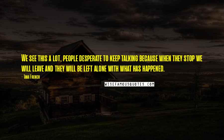 Tana French quotes: We see this a lot, people desperate to keep talking because when they stop we will leave and they will be left alone with what has happened.