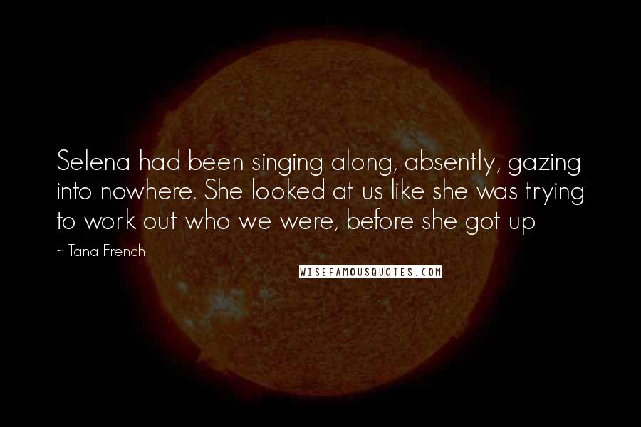 Tana French quotes: Selena had been singing along, absently, gazing into nowhere. She looked at us like she was trying to work out who we were, before she got up