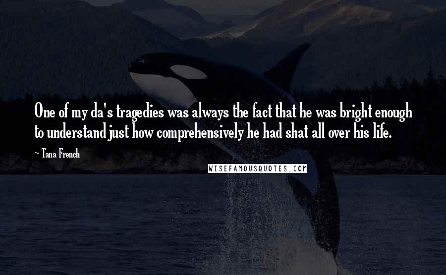 Tana French quotes: One of my da's tragedies was always the fact that he was bright enough to understand just how comprehensively he had shat all over his life.