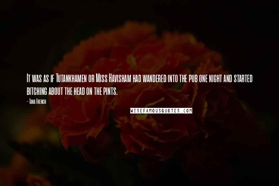 Tana French quotes: It was as if Tutankhamen or Miss Havisham had wandered into the pub one night and started bitching about the head on the pints.