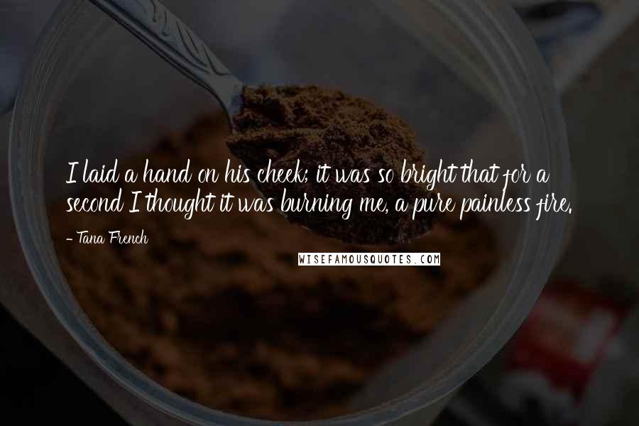 Tana French quotes: I laid a hand on his cheek; it was so bright that for a second I thought it was burning me, a pure painless fire.