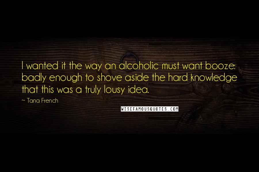 Tana French quotes: I wanted it the way an alcoholic must want booze: badly enough to shove aside the hard knowledge that this was a truly lousy idea.