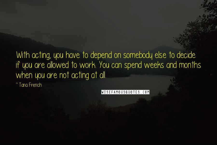 Tana French quotes: With acting, you have to depend on somebody else to decide if you are allowed to work. You can spend weeks and months when you are not acting at all.