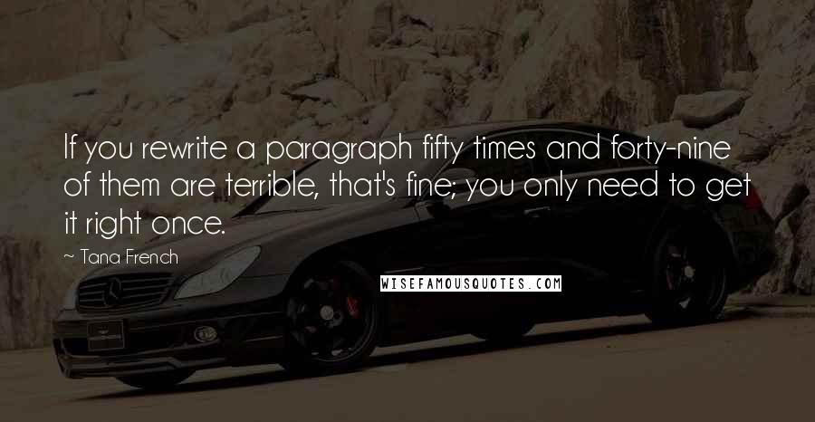 Tana French quotes: If you rewrite a paragraph fifty times and forty-nine of them are terrible, that's fine; you only need to get it right once.