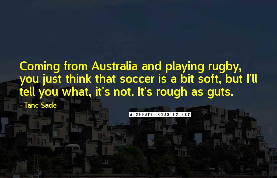Tanc Sade quotes: Coming from Australia and playing rugby, you just think that soccer is a bit soft, but I'll tell you what, it's not. It's rough as guts.