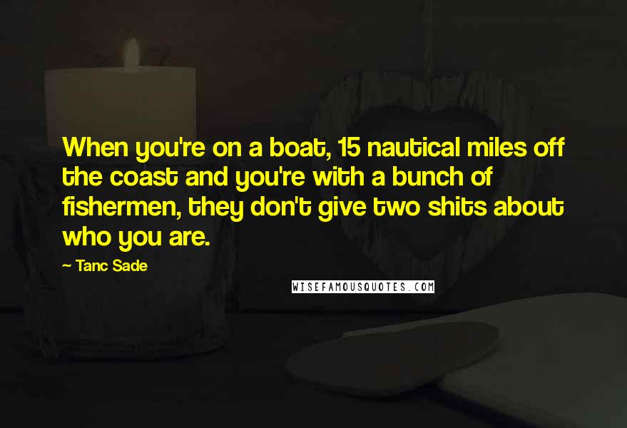 Tanc Sade quotes: When you're on a boat, 15 nautical miles off the coast and you're with a bunch of fishermen, they don't give two shits about who you are.