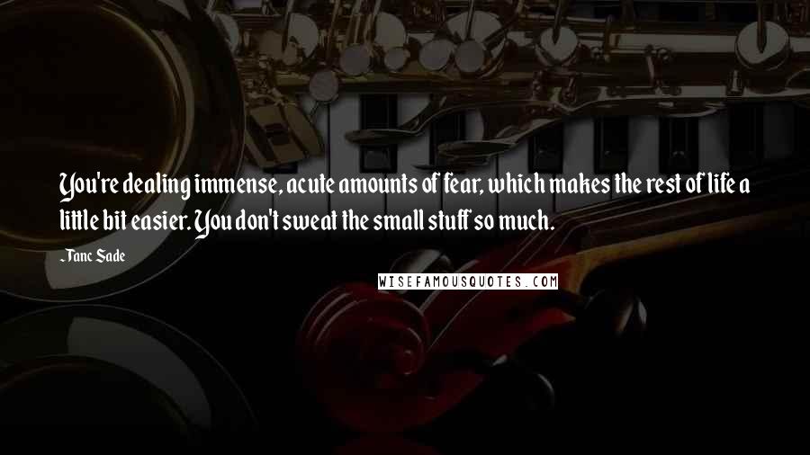 Tanc Sade quotes: You're dealing immense, acute amounts of fear, which makes the rest of life a little bit easier. You don't sweat the small stuff so much.