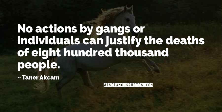 Taner Akcam quotes: No actions by gangs or individuals can justify the deaths of eight hundred thousand people.