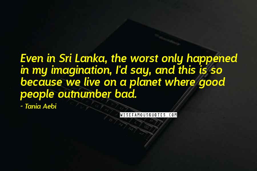 Tania Aebi quotes: Even in Sri Lanka, the worst only happened in my imagination, I'd say, and this is so because we live on a planet where good people outnumber bad. Tania Aebi quotes: Even in Sri Lanka, the worst only happened in my imagination, I'd say, and this is so because we live on a planet where good people outnumber bad.