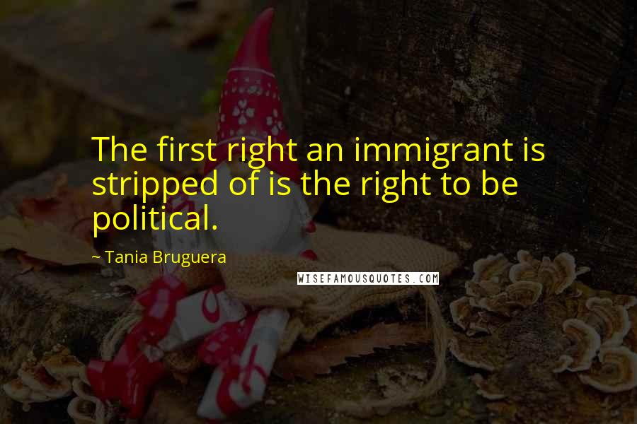 Tania Bruguera quotes: The first right an immigrant is stripped of is the right to be political.