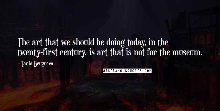 Tania Bruguera quotes: The art that we should be doing today, in the twenty-first century, is art that is not for the museum.