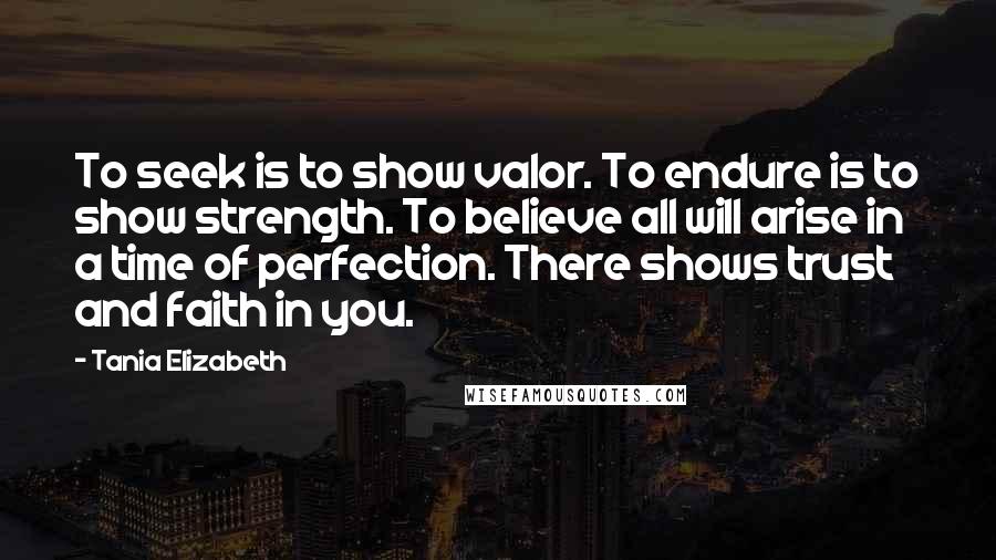 Tania Elizabeth quotes: To seek is to show valor. To endure is to show strength. To believe all will arise in a time of perfection. There shows trust and faith in you.