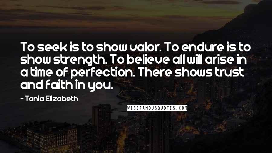 Tania Elizabeth quotes: To seek is to show valor. To endure is to show strength. To believe all will arise in a time of perfection. There shows trust and faith in you. Tania Elizabeth quotes: To seek is to show valor. To endure is to show strength. To believe all will arise in a time of perfection. There shows trust and faith in you.