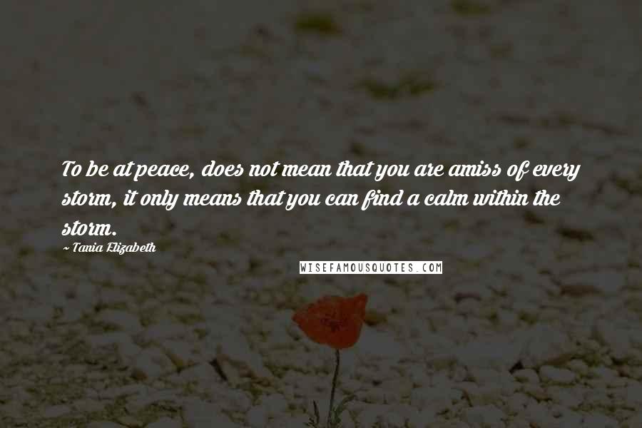 Tania Elizabeth quotes: To be at peace, does not mean that you are amiss of every storm, it only means that you can find a calm within the storm.