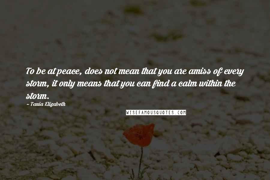 Tania Elizabeth quotes: To be at peace, does not mean that you are amiss of every storm, it only means that you can find a calm within the storm. Tania Elizabeth quotes: To be at peace, does not mean that you are amiss of every storm, it only means that you can find a calm within the storm.