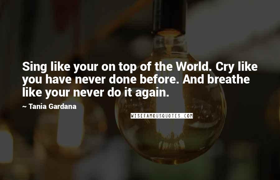 Tania Gardana quotes: Sing like your on top of the World. Cry like you have never done before. And breathe like your never do it again.