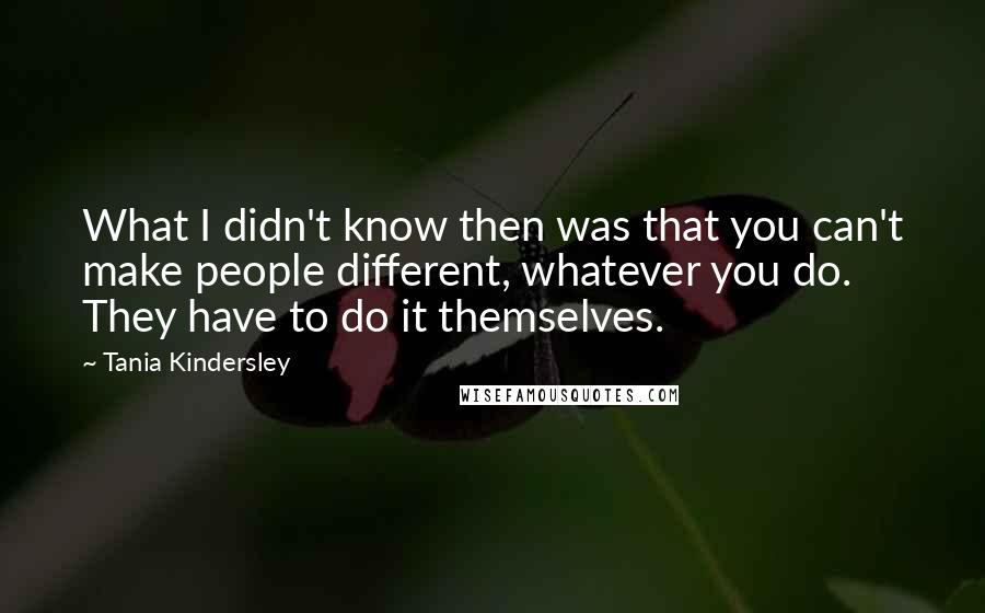 Tania Kindersley quotes: What I didn't know then was that you can't make people different, whatever you do. They have to do it themselves. Tania Kindersley quotes: What I didn't know then was that you can't make people different, whatever you do. They have to do it themselves.
