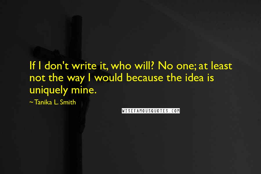 Tanika L. Smith quotes: If I don't write it, who will? No one; at least not the way I would because the idea is uniquely mine.