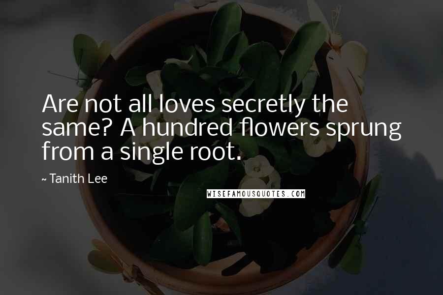 Tanith Lee quotes: Are not all loves secretly the same? A hundred flowers sprung from a single root.