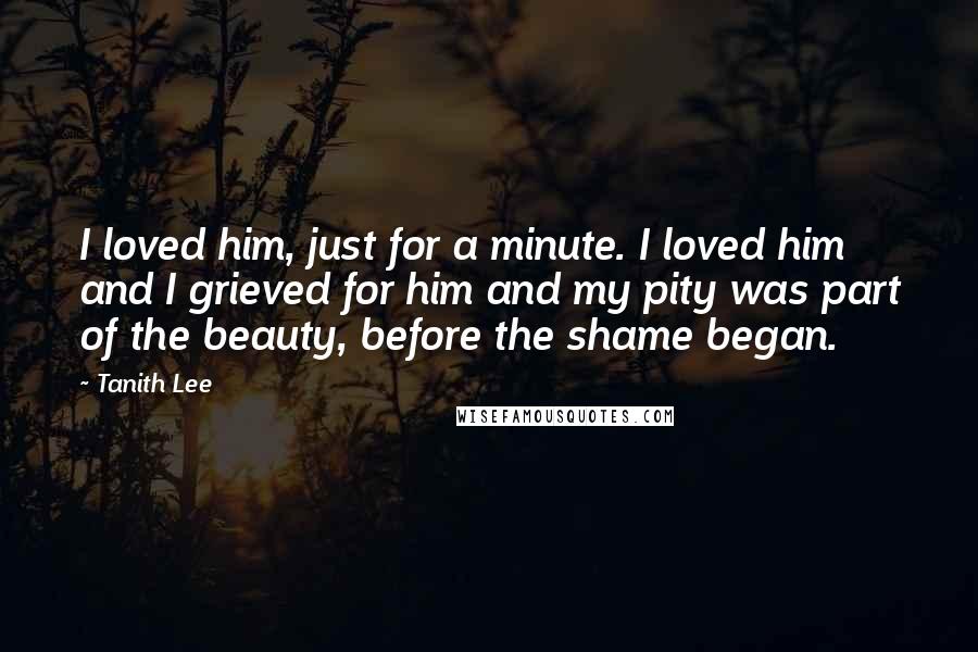 Tanith Lee quotes: I loved him, just for a minute. I loved him and I grieved for him and my pity was part of the beauty, before the shame began.