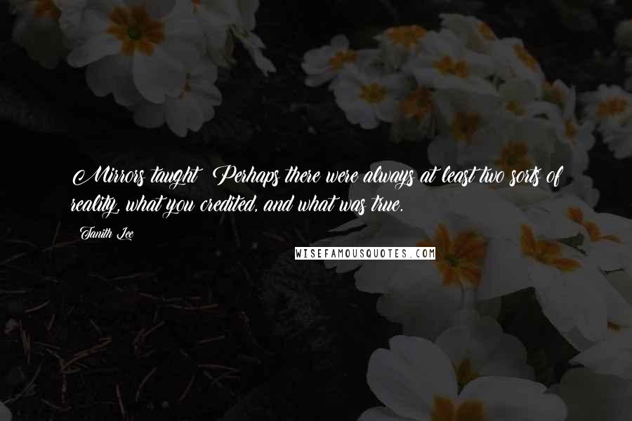 Tanith Lee quotes: Mirrors taught: Perhaps there were always at least two sorts of reality, what you credited, and what was true.