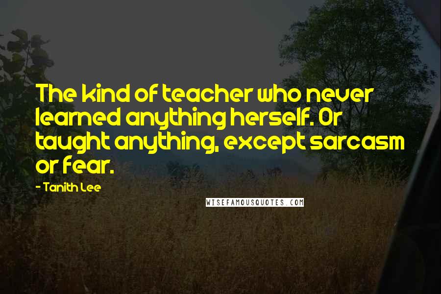 Tanith Lee quotes: The kind of teacher who never learned anything herself. Or taught anything, except sarcasm or fear.