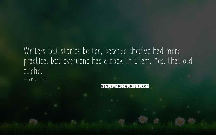 Tanith Lee quotes: Writers tell stories better, because they've had more practice, but everyone has a book in them. Yes, that old cliche. Tanith Lee quotes: Writers tell stories better, because they've had more practice, but everyone has a book in them. Yes, that old cliche.
