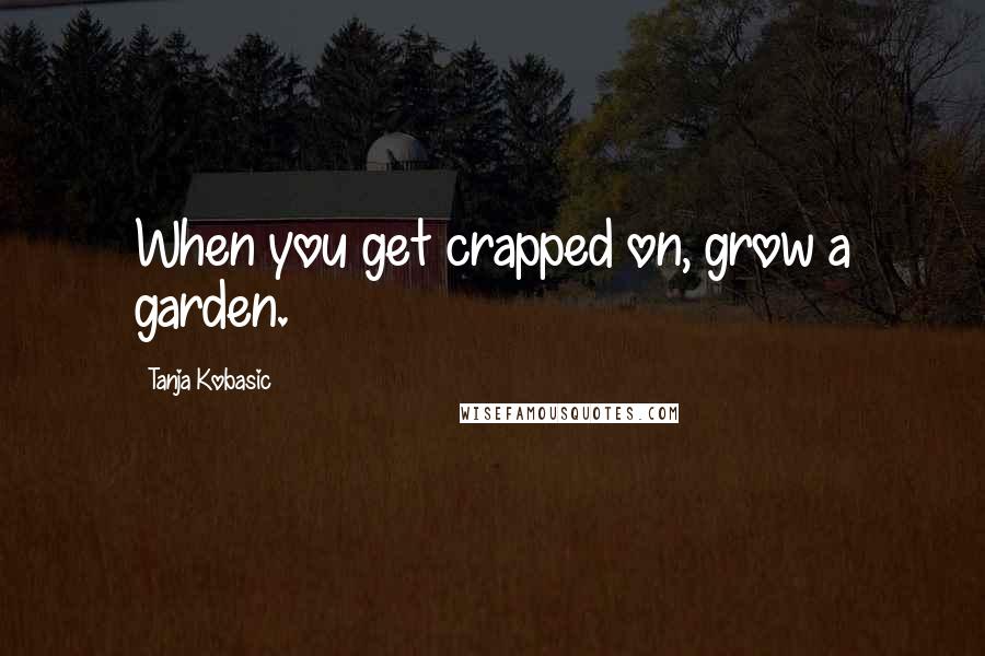 Tanja Kobasic quotes: When you get crapped on, grow a garden.