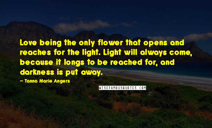 Tanna Marie Angers quotes: Love being the only flower that opens and reaches for the light. Light will always come, because it longs to be reached for, and darkness is put away.