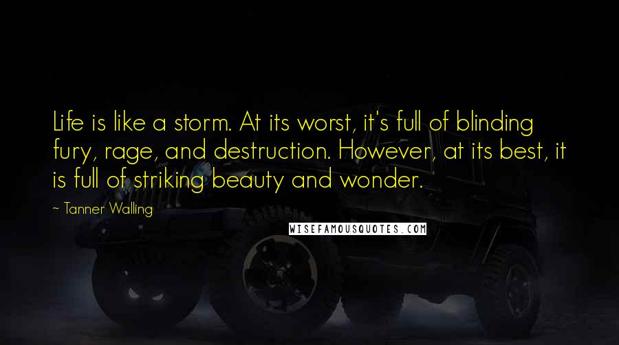 Tanner Walling quotes: Life is like a storm. At its worst, it's full of blinding fury, rage, and destruction. However, at its best, it is full of striking beauty and wonder.