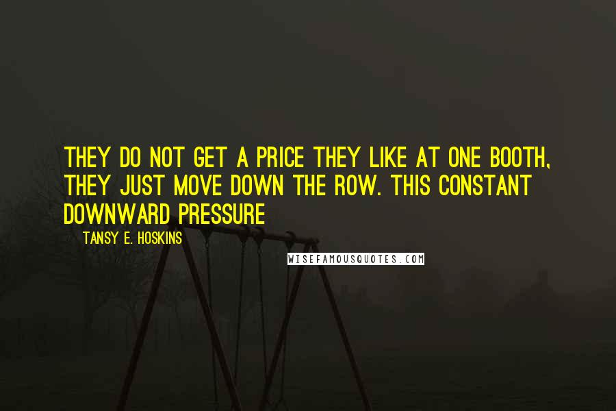 Tansy E. Hoskins quotes: they do not get a price they like at one booth, they just move down the row. This constant downward pressure Tansy E. Hoskins quotes: they do not get a price they like at one booth, they just move down the row. This constant downward pressure