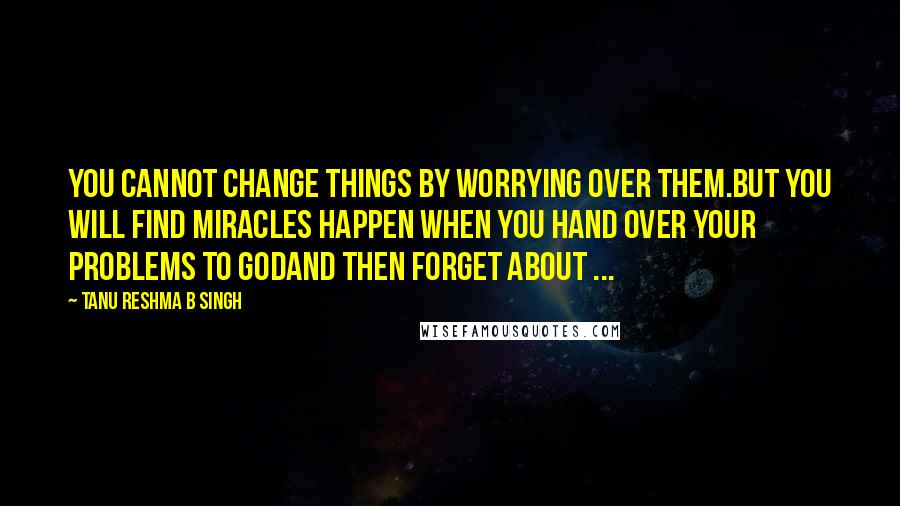 Tanu Reshma B Singh quotes: You cannot change things by worrying over them.But you will find miracles happen when you hand over your problems to Godand then forget about ...