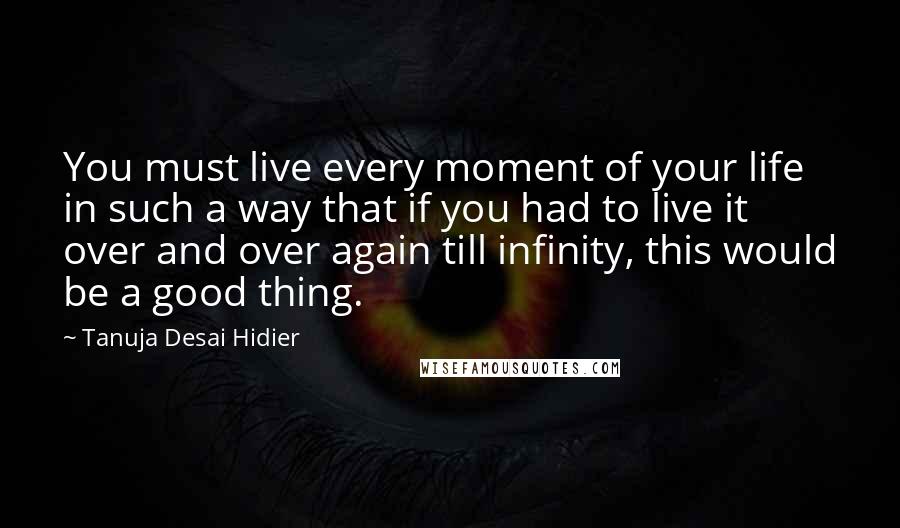 Tanuja Desai Hidier quotes: You must live every moment of your life in such a way that if you had to live it over and over again till infinity, this would be a good Tanuja Desai Hidier quotes: You must live every moment of your life in such a way that if you had to live it over and over again till infinity, this would be a good